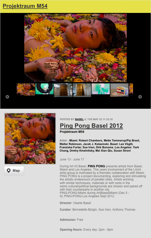  Artist : Miami: Robert Chambers, Mette Tommerup/Pip Brant, Walter Robinson, Jacek J. Kolasinski. Basel: Lex Vögtli, Franziska Furter, Sue Irion, Dirk Bonsma. Los Angeles: York Chang, Dmitry Kmelnitsky, Mei Xian Qiu, Susan Sironi June 13 – June 17 During Art 43 Basel, PING PONG presents artists from Basel, Miami and Los Angeles. This years involvement of the LAAA artist group is motivated by a thematic collaboration with Miami. PING PONG is a project documenting, exploring and stimulating the artistic endeavours of parallel cities. Artists working with similar techniques, materials or with roots in the same cultural/political backgrounds are chosen and paired off with their counterparts in another city. PING-PONG-Miami during Art|Basel|Miami (Dec 5 – 9); PING-PONG-Los Angeles Sept 2012.